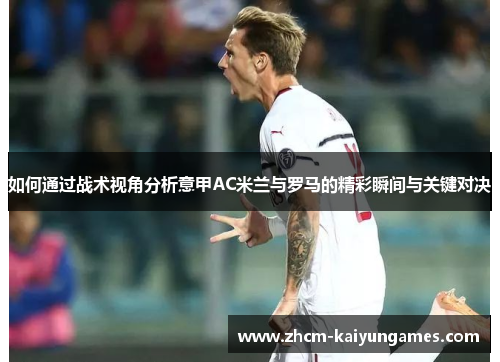 如何通过战术视角分析意甲AC米兰与罗马的精彩瞬间与关键对决