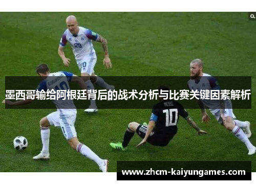 墨西哥输给阿根廷背后的战术分析与比赛关键因素解析