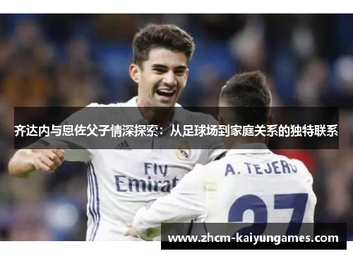 齐达内与恩佐父子情深探索：从足球场到家庭关系的独特联系