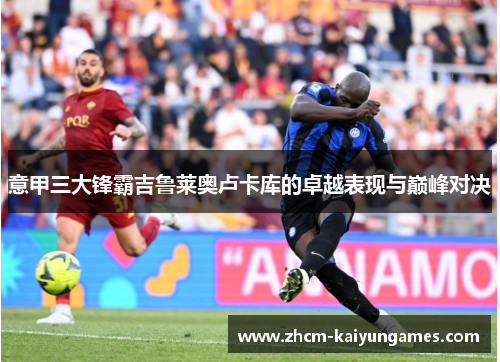 意甲三大锋霸吉鲁莱奥卢卡库的卓越表现与巅峰对决