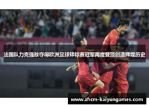 法国队力克强敌夺得欧洲足球锦标赛冠军再度登顶创造辉煌历史