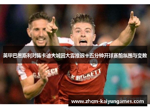 英甲巴恩斯利对阵卡迪夫城因大雾推迟十五分钟开球赛前氛围与变数