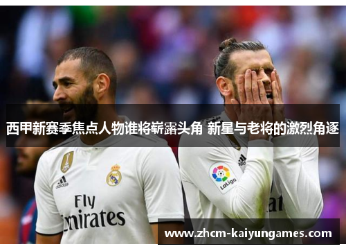 西甲新赛季焦点人物谁将崭露头角 新星与老将的激烈角逐