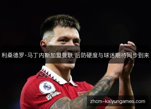 利桑德罗·马丁内斯加盟曼联 后防硬度与球迷期待同步到来